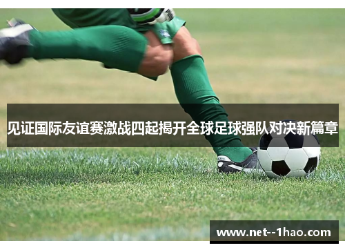 见证国际友谊赛激战四起揭开全球足球强队对决新篇章