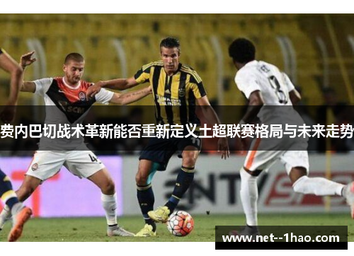 费内巴切战术革新能否重新定义土超联赛格局与未来走势 费内巴切战术革新能否重新定义土超联赛格局与未来走势