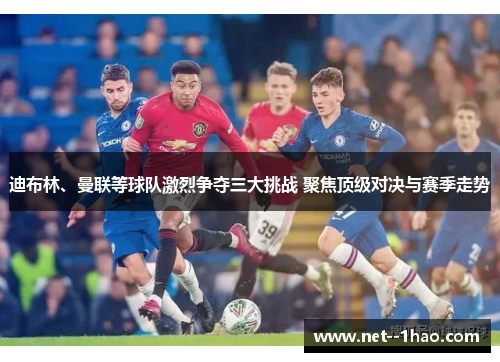 迪布林、曼联等球队激烈争夺三大挑战 聚焦顶级对决与赛季走势