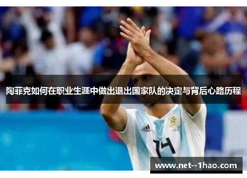 陶菲克如何在职业生涯中做出退出国家队的决定与背后心路历程