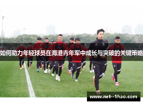 如何助力年轻球员在海港青年军中成长与突破的关键策略 如何助力年轻球员在海港青年军中成长与突破的关键策略