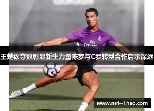 王楚钦夺冠彰显新生力量陈梦与C罗转型合作启示深远 王楚钦夺冠彰显新生力量陈梦与C罗转型合作启示深远