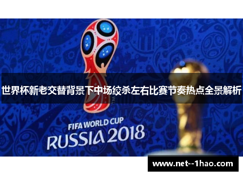 世界杯新老交替背景下中场绞杀左右比赛节奏热点全景解析 世界杯新老交替背景下中场绞杀左右比赛节奏热点全景解析