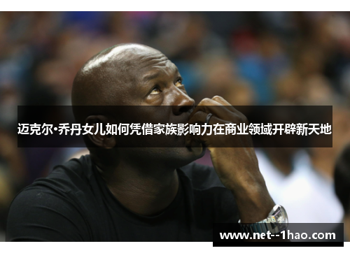 迈克尔·乔丹女儿如何凭借家族影响力在商业领域开辟新天地 迈克尔·乔丹女儿如何凭借家族影响力在商业领域开辟新天地