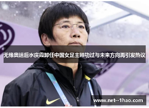 无缘奥运后水庆霞卸任中国女足主帅功过与未来方向再引发热议